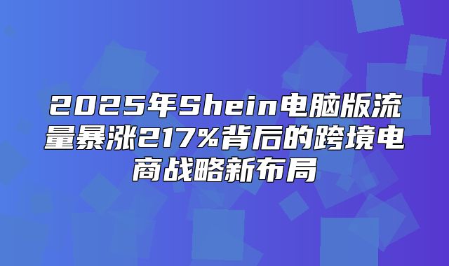 2025年Shein电脑版流量暴涨217%背后的跨境电商战略新布局