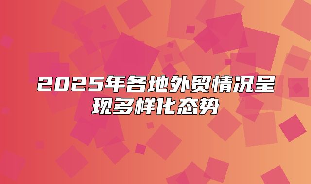 2025年各地外贸情况呈现多样化态势