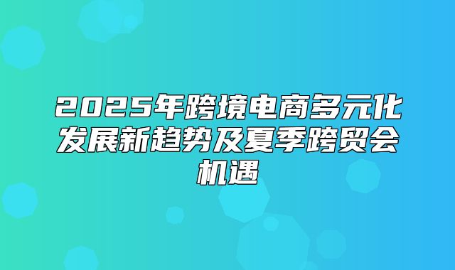 2025年跨境电商多元化发展新趋势及夏季跨贸会机遇