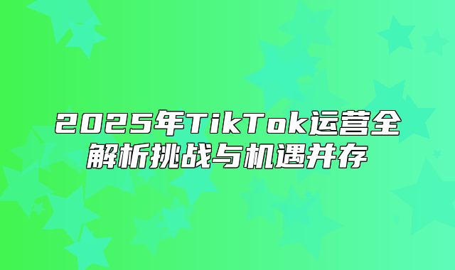 2025年TikTok运营全解析挑战与机遇并存