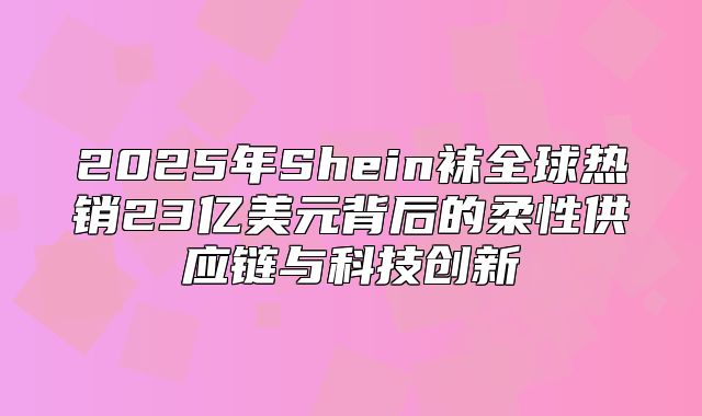 2025年Shein袜全球热销23亿美元背后的柔性供应链与科技创新