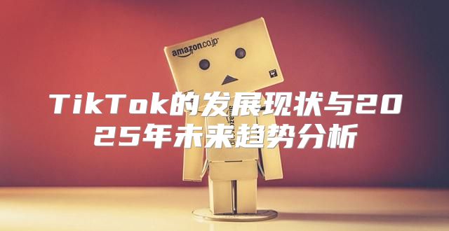 TikTok的发展现状与2025年未来趋势分析