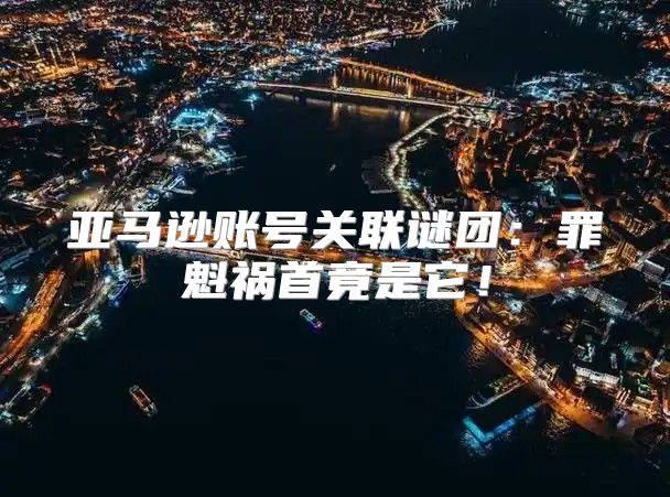 亚马逊账号关联谜团：罪魁祸首竟是它！