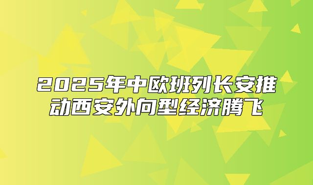 2025年中欧班列长安推动西安外向型经济腾飞