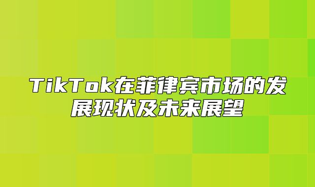 TikTok在菲律宾市场的发展现状及未来展望