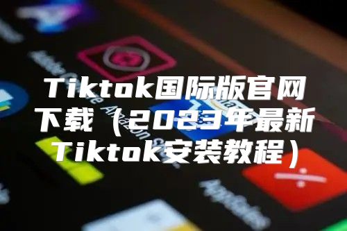 Tiktok国际版官网下载2023年最新Tiktok安装教程