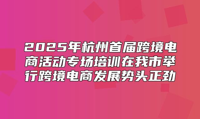 2025年杭州首届跨境电商活动专场培训在我市举行跨境电商发展势头正劲