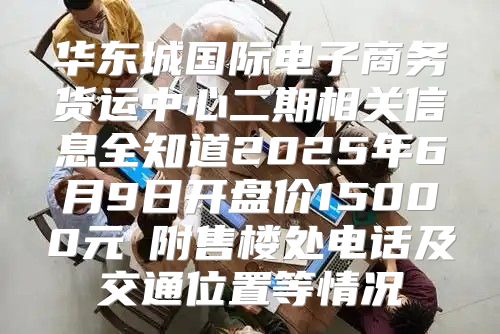 华东城国际电子商务货运中心二期相关信息全知道2025年6月9日开盘价15000元㎡附售楼处电话及交通位置等情况