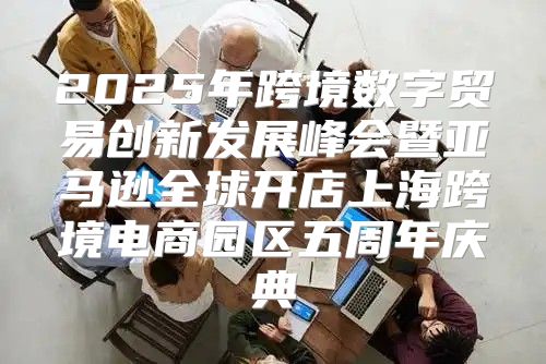 2025年跨境数字贸易创新发展峰会暨亚马逊全球开店上海跨境电商园区五周年庆典