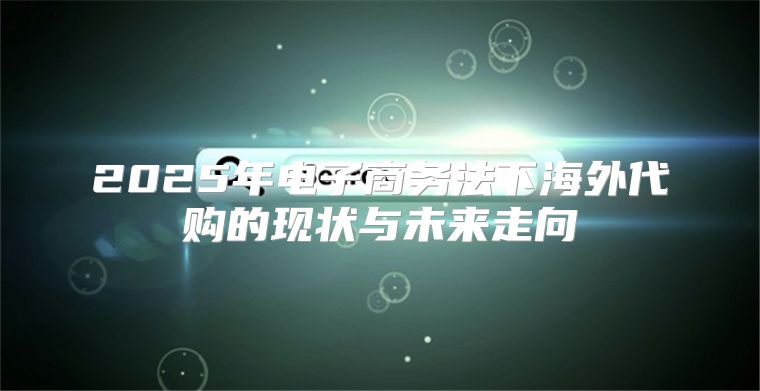 2025年电子商务法下海外代购的现状与未来走向