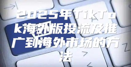 2025年TikTok海外版投流及推广到海外市场的方法