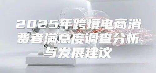 2025年跨境电商消费者满意度调查分析与发展建议