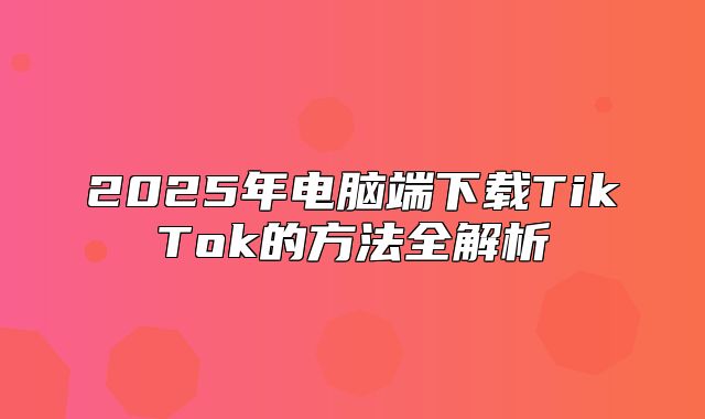 2025年电脑端下载TikTok的方法全解析