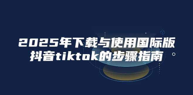 2025年下载与使用国际版抖音tiktok的步骤指南