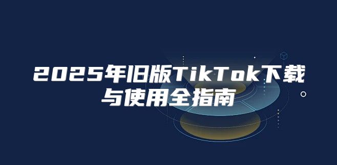2025年旧版TikTok下载与使用全指南