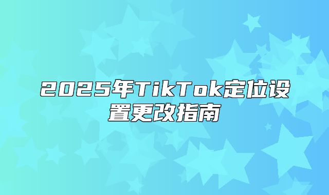 2025年TikTok定位设置更改指南