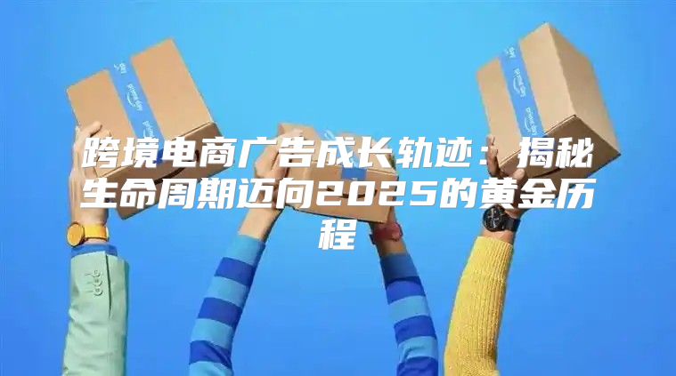 跨境电商广告成长轨迹：揭秘生命周期迈向2025的黄金历程