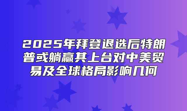 2025年拜登退选后特朗普或躺赢其上台对中美贸易及全球格局影响几何