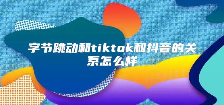 字节跳动和tiktok和抖音的关系怎么样
