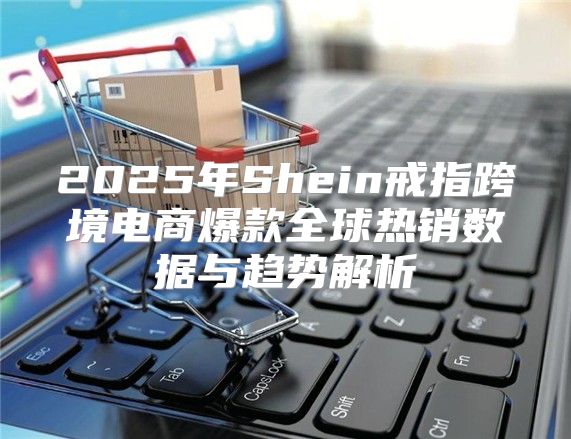 2025年Shein戒指跨境电商爆款全球热销数据与趋势解析