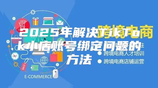 2025年解决TikTok小店账号绑定问题的方法