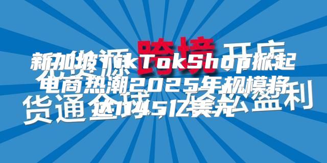 新加坡TikTokShop掀起电商热潮2025年规模将达1145亿美元