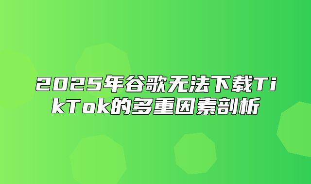 2025年谷歌无法下载TikTok的多重因素剖析