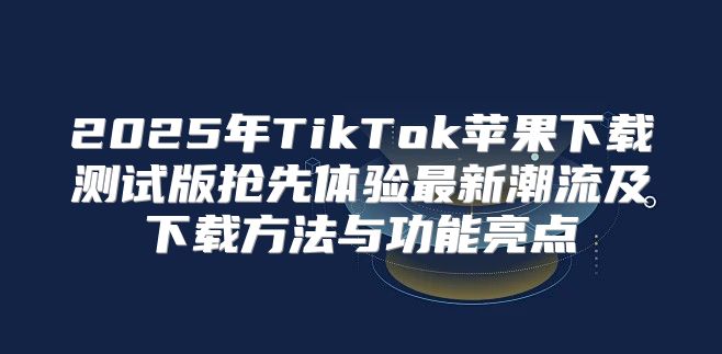 2025年TikTok苹果下载测试版抢先体验最新潮流及下载方法与功能亮点