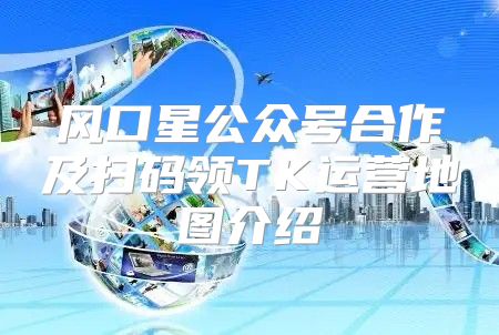 风口星公众号合作及扫码领TK运营地图介绍