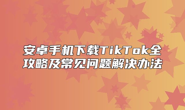 安卓手机下载TikTok全攻略及常见问题解决办法