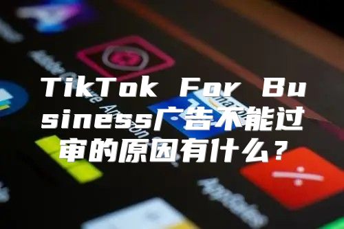TikTok For Business广告不能过审的原因有什么？
