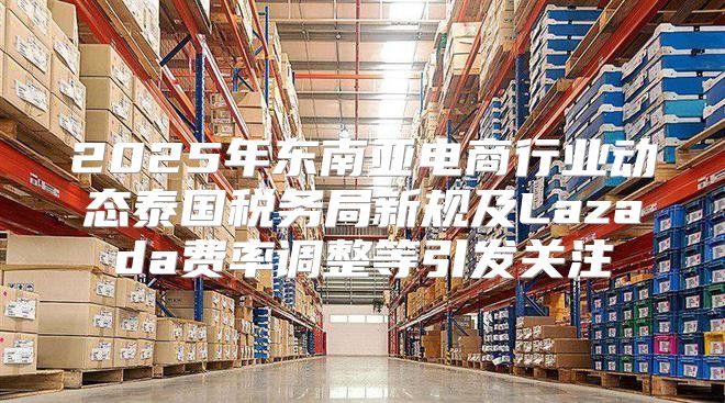 2025年东南亚电商行业动态泰国税务局新规及Lazada费率调整等引发关注