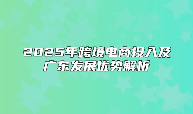 2025年跨境电商投入及广东发展优势解析