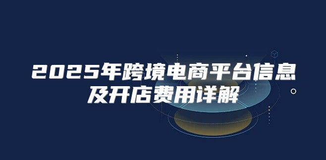 2025年跨境电商平台信息及开店费用详解