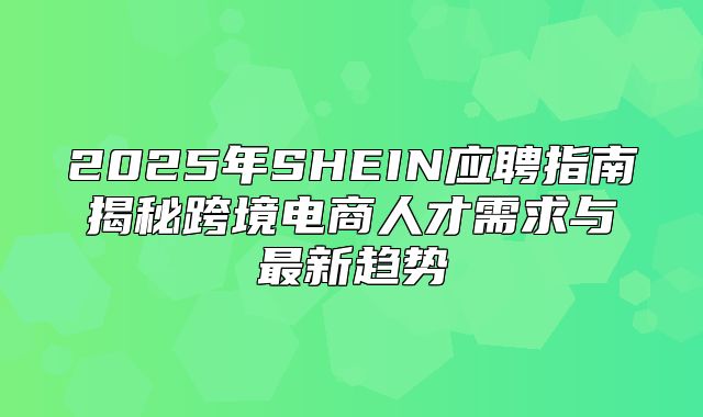 2025年SHEIN应聘指南揭秘跨境电商人才需求与最新趋势