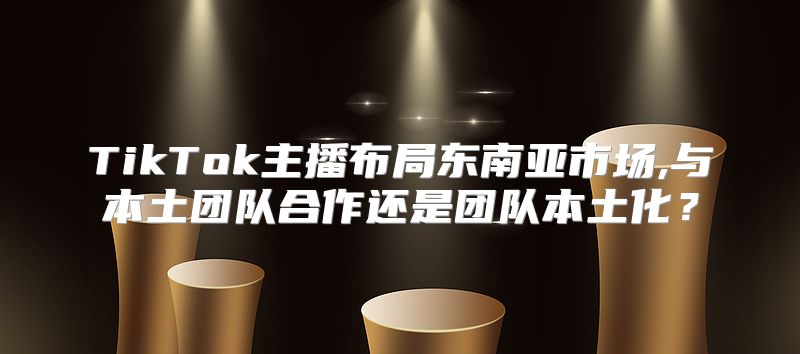TikTok主播布局东南亚市场,与本土团队合作还是团队本土化？