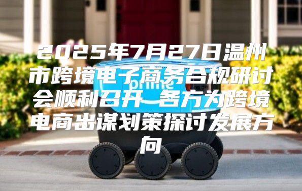 2025年7月27日温州市跨境电子商务合规研讨会顺利召开 各方为跨境电商出谋划策探讨发展方向