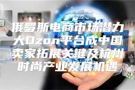 俄罗斯电商市场潜力大Ozon平台成中国卖家拓展关键及杭州时尚产业发展机遇