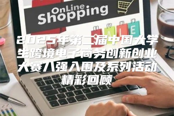 2025年第二届中国大学生跨境电子商务创新创业大赛八强入围及系列活动精彩回顾