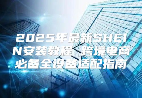 2025年最新SHEIN安装教程 跨境电商必备全设备适配指南