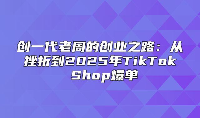 创一代老周的创业之路：从挫折到2025年TikTok Shop爆单