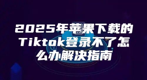 2025年苹果下载的Tiktok登录不了怎么办解决指南