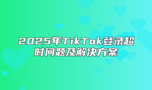 2025年TikTok登录超时问题及解决方案