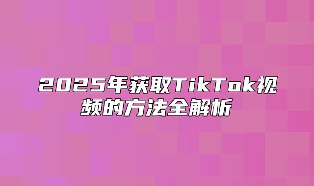2025年获取TikTok视频的方法全解析