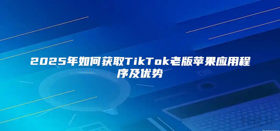 2025年如何获取TikTok老版苹果应用程序及优势