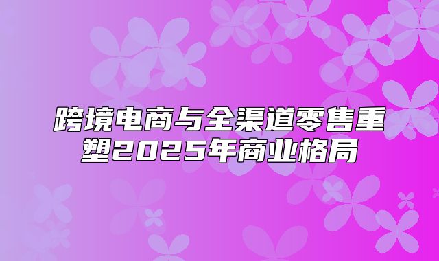 跨境电商与全渠道零售重塑2025年商业格局