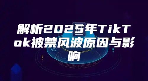 解析2025年TikTok被禁风波原因与影响
