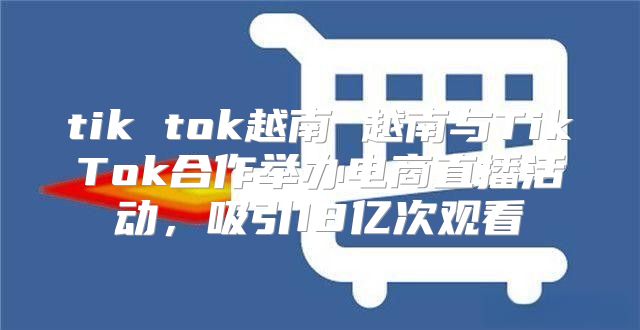 tik tok越南 越南与TikTok合作举办电商直播活动，吸引18亿次观看