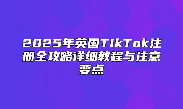 2025年英国TikTok注册全攻略详细教程与注意要点