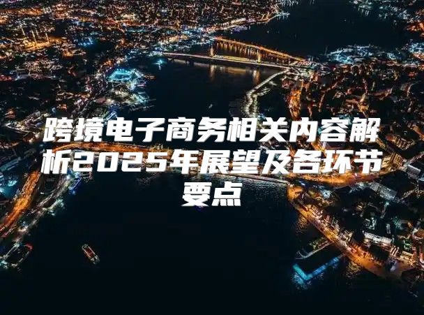 跨境电子商务相关内容解析2025年展望及各环节要点